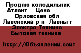 Продаю холодильник “Атлант“ › Цена ­ 7 000 - Орловская обл., Ливенский р-н, Ливны г. Электро-Техника » Бытовая техника   